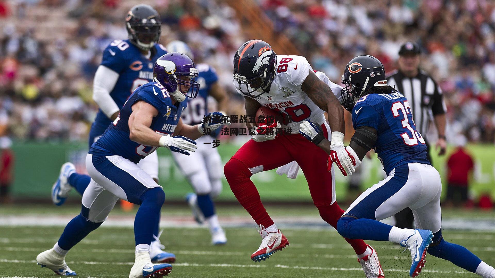 纳达尔鏖战五盘惊险晋级,法网卫冕之路再进一步